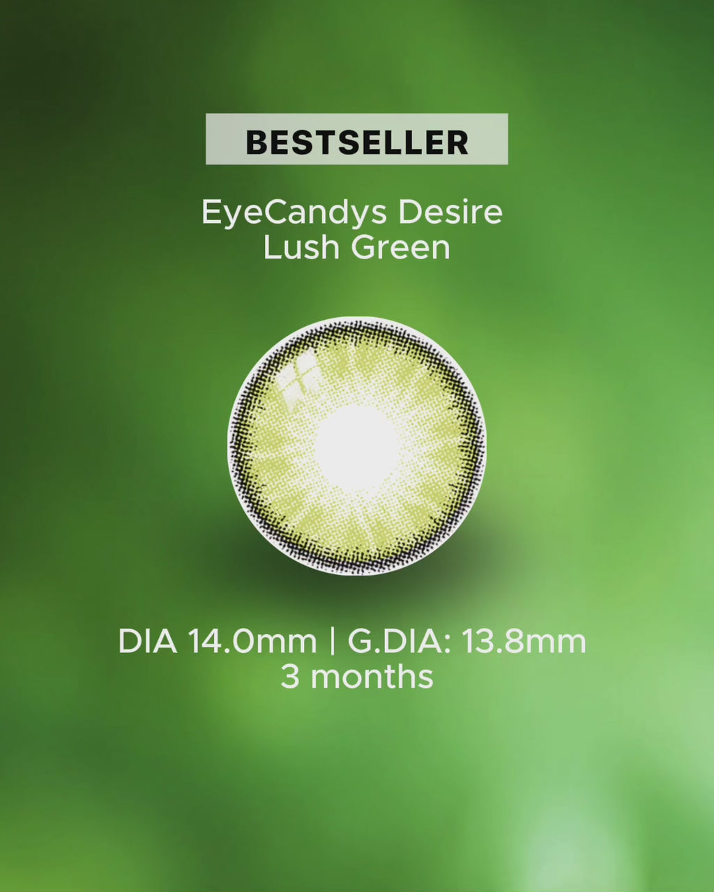 A video of the lens desire lush green rotating in the center with text written below DIA 14.0mm | G. DIA: 13.8MM | 3 months duration. On the later part of the video, a model of a woman with natural brown eye in close up eye shot wearing the desire lush green contacts 